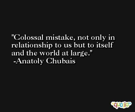 Colossal mistake, not only in relationship to us but to itself and the world at large. -Anatoly Chubais