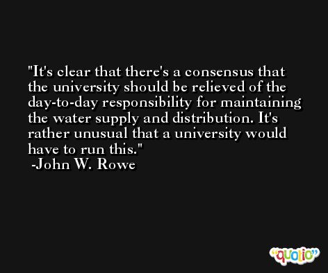 It's clear that there's a consensus that the university should be relieved of the day-to-day responsibility for maintaining the water supply and distribution. It's rather unusual that a university would have to run this. -John W. Rowe
