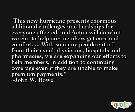 This new hurricane presents enormous additional challenges and hardships for everyone affected, and Aetna will do what we can to help our members get care and comfort, ... With so many people cut off from their usual physicians, hospitals and pharmacies, we are expanding our efforts to help members, in addition to continuing coverage even if they are unable to make premium payments. -John W. Rowe