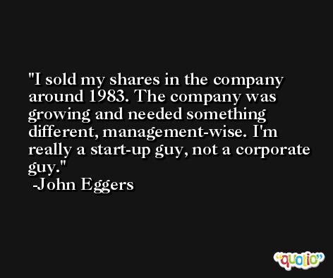 I sold my shares in the company around 1983. The company was growing and needed something different, management-wise. I'm really a start-up guy, not a corporate guy. -John Eggers