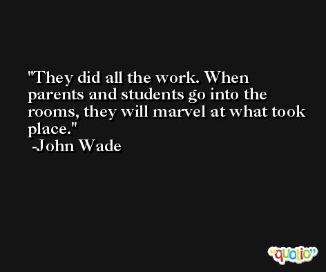 They did all the work. When parents and students go into the rooms, they will marvel at what took place. -John Wade