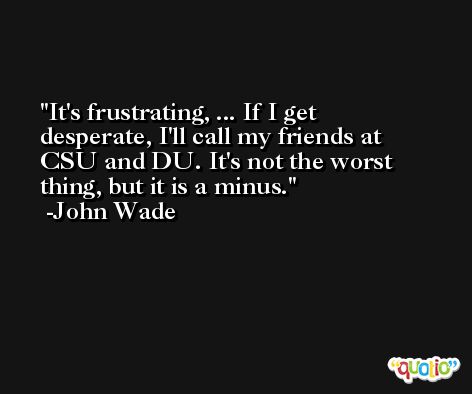 It's frustrating, ... If I get desperate, I'll call my friends at CSU and DU. It's not the worst thing, but it is a minus. -John Wade