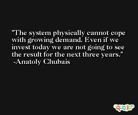 The system physically cannot cope with growing demand. Even if we invest today we are not going to see the result for the next three years. -Anatoly Chubais