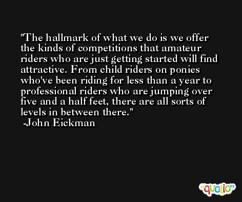 The hallmark of what we do is we offer the kinds of competitions that amateur riders who are just getting started will find attractive. From child riders on ponies who've been riding for less than a year to professional riders who are jumping over five and a half feet, there are all sorts of levels in between there. -John Eickman
