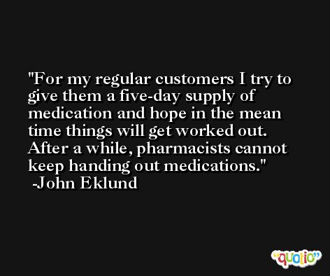 For my regular customers I try to give them a five-day supply of medication and hope in the mean time things will get worked out. After a while, pharmacists cannot keep handing out medications. -John Eklund