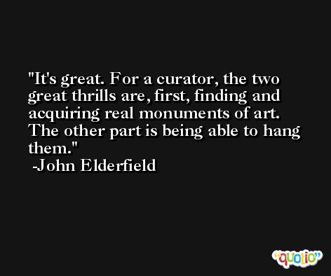 It's great. For a curator, the two great thrills are, first, finding and acquiring real monuments of art. The other part is being able to hang them. -John Elderfield
