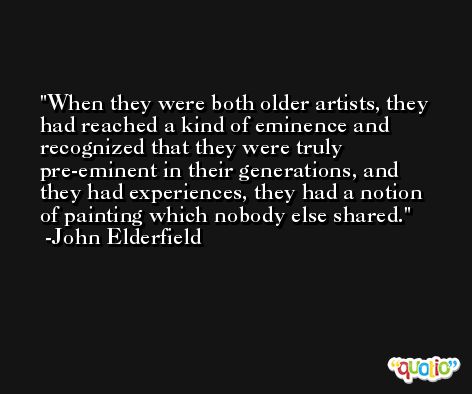 When they were both older artists, they had reached a kind of eminence and recognized that they were truly pre-eminent in their generations, and they had experiences, they had a notion of painting which nobody else shared. -John Elderfield