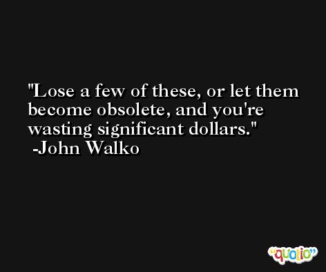 Lose a few of these, or let them become obsolete, and you're wasting significant dollars. -John Walko