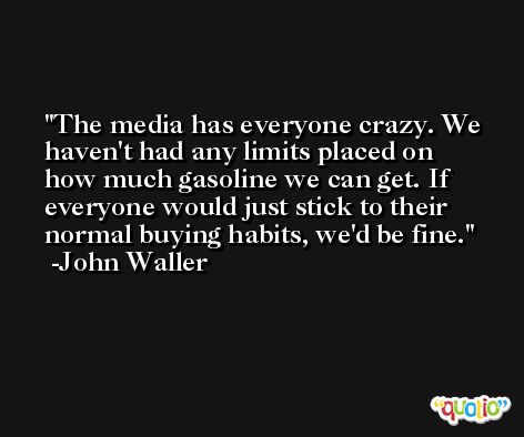 The media has everyone crazy. We haven't had any limits placed on how much gasoline we can get. If everyone would just stick to their normal buying habits, we'd be fine. -John Waller