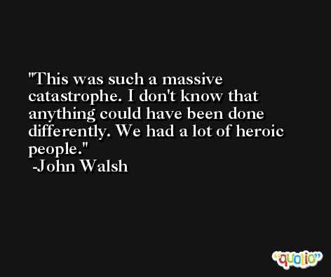 This was such a massive catastrophe. I don't know that anything could have been done differently. We had a lot of heroic people. -John Walsh
