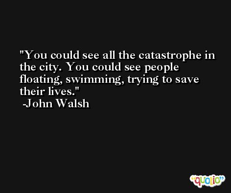 You could see all the catastrophe in the city. You could see people floating, swimming, trying to save their lives. -John Walsh