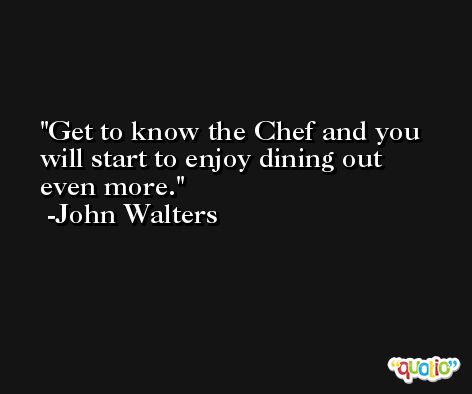 Get to know the Chef and you will start to enjoy dining out even more. -John Walters