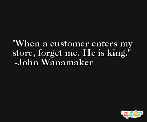 When a customer enters my store, forget me. He is king. -John Wanamaker