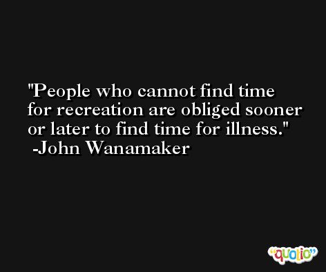 People who cannot find time for recreation are obliged sooner or later to find time for illness. -John Wanamaker