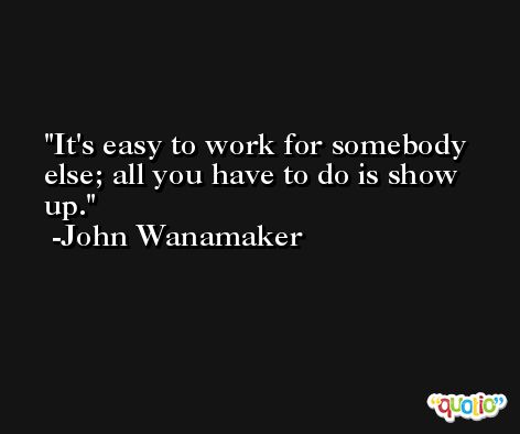 It's easy to work for somebody else; all you have to do is show up. -John Wanamaker