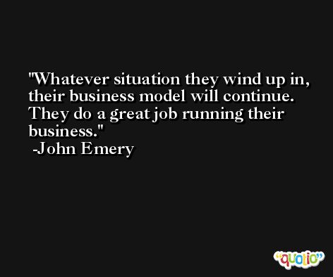 Whatever situation they wind up in, their business model will continue. They do a great job running their business. -John Emery