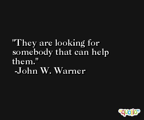 They are looking for somebody that can help them. -John W. Warner