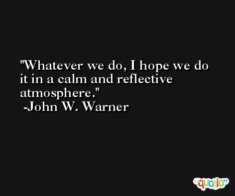 Whatever we do, I hope we do it in a calm and reflective atmosphere. -John W. Warner