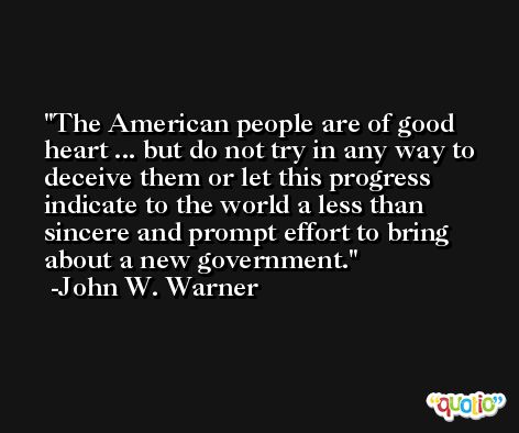 The American people are of good heart ... but do not try in any way to deceive them or let this progress indicate to the world a less than sincere and prompt effort to bring about a new government. -John W. Warner