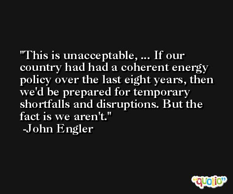This is unacceptable, ... If our country had had a coherent energy policy over the last eight years, then we'd be prepared for temporary shortfalls and disruptions. But the fact is we aren't. -John Engler