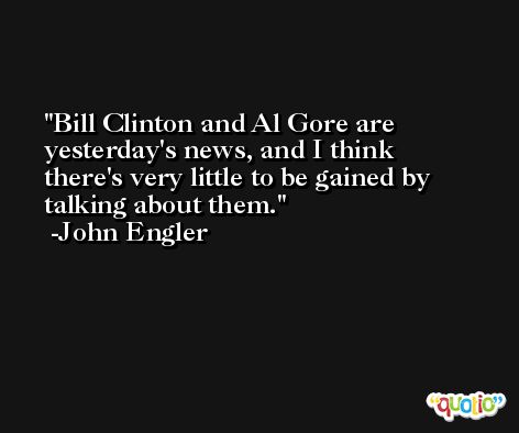 Bill Clinton and Al Gore are yesterday's news, and I think there's very little to be gained by talking about them. -John Engler