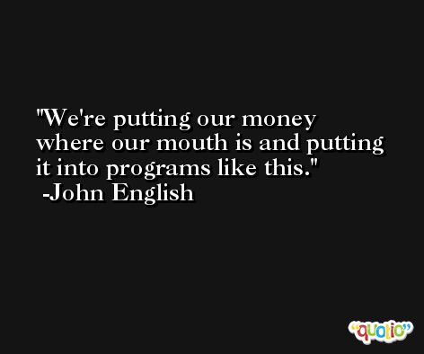 We're putting our money where our mouth is and putting it into programs like this. -John English