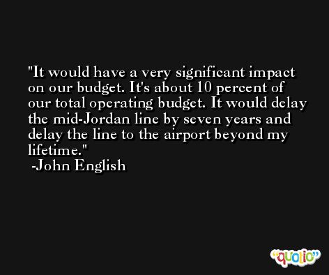 It would have a very significant impact on our budget. It's about 10 percent of our total operating budget. It would delay the mid-Jordan line by seven years and delay the line to the airport beyond my lifetime. -John English