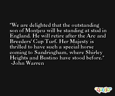 We are delighted that the outstanding son of Montjeu will be standing at stud in England. He will retire after the Arc and Breeders' Cup Turf. Her Majesty is thrilled to have such a special horse coming to Sandringham, where Shirley Heights and Bustino have stood before. -John Warren