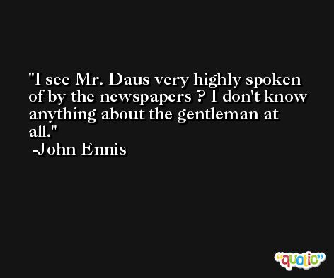 I see Mr. Daus very highly spoken of by the newspapers ? I don't know anything about the gentleman at all. -John Ennis