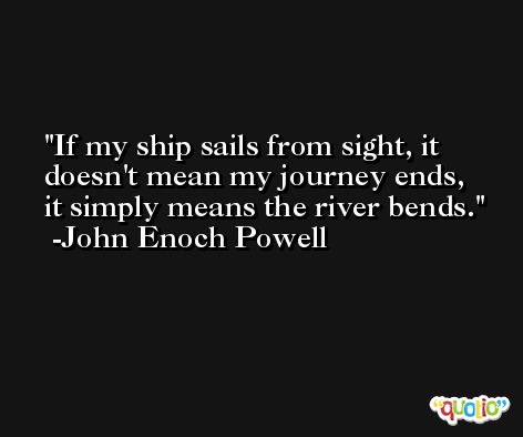 If my ship sails from sight, it doesn't mean my journey ends, it simply means the river bends. -John Enoch Powell