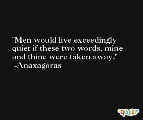 Men would live exceedingly quiet if these two words, mine and thine were taken away. -Anaxagoras