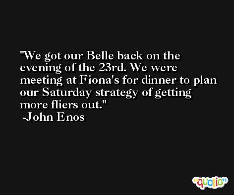 We got our Belle back on the evening of the 23rd. We were meeting at Fiona's for dinner to plan our Saturday strategy of getting more fliers out. -John Enos