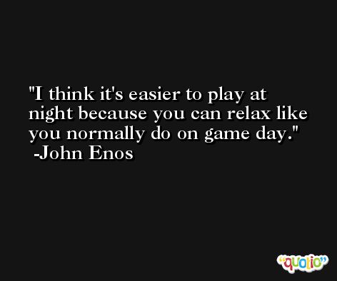 I think it's easier to play at night because you can relax like you normally do on game day. -John Enos