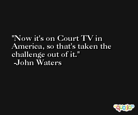 Now it's on Court TV in America, so that's taken the challenge out of it. -John Waters