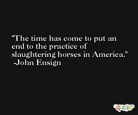 The time has come to put an end to the practice of slaughtering horses in America. -John Ensign