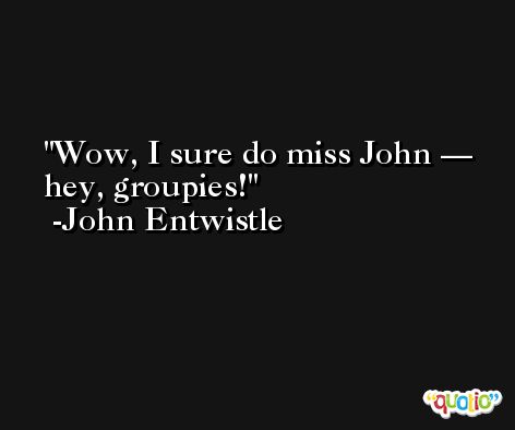 Wow, I sure do miss John — hey, groupies! -John Entwistle