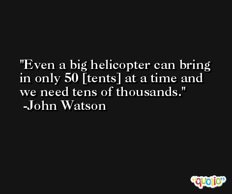 Even a big helicopter can bring in only 50 [tents] at a time and we need tens of thousands. -John Watson