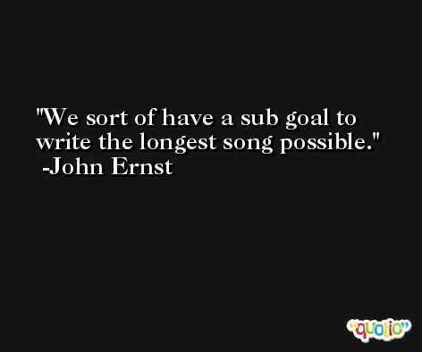 We sort of have a sub goal to write the longest song possible. -John Ernst