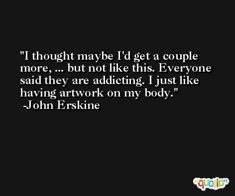 I thought maybe I'd get a couple more, ... but not like this. Everyone said they are addicting. I just like having artwork on my body. -John Erskine