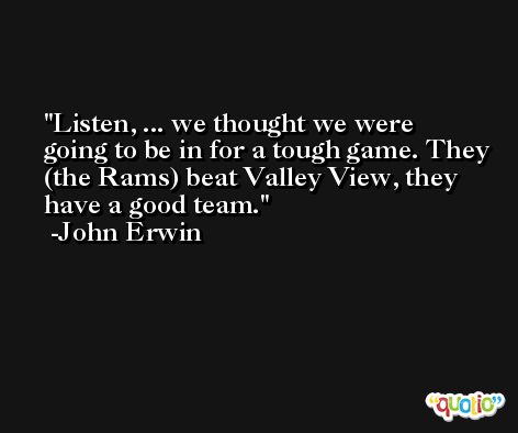 Listen, ... we thought we were going to be in for a tough game. They (the Rams) beat Valley View, they have a good team. -John Erwin
