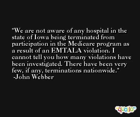 We are not aware of any hospital in the state of Iowa being terminated from participation in the Medicare program as a result of an EMTALA violation. I cannot tell you how many violations have been investigated. There have been very few, if any, terminations nationwide. -John Webber