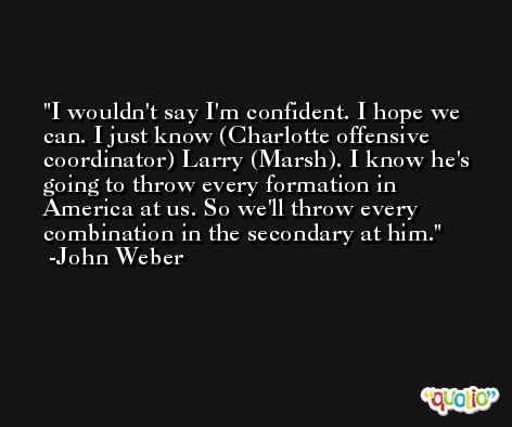 I wouldn't say I'm confident. I hope we can. I just know (Charlotte offensive coordinator) Larry (Marsh). I know he's going to throw every formation in America at us. So we'll throw every combination in the secondary at him. -John Weber