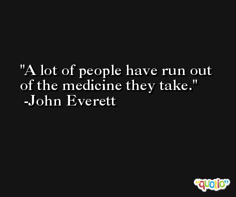 A lot of people have run out of the medicine they take. -John Everett