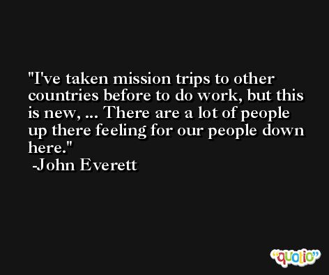 I've taken mission trips to other countries before to do work, but this is new, ... There are a lot of people up there feeling for our people down here. -John Everett