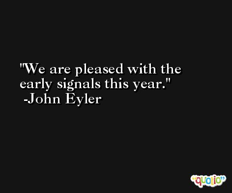We are pleased with the early signals this year. -John Eyler
