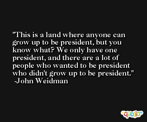 This is a land where anyone can grow up to be president, but you know what? We only have one president, and there are a lot of people who wanted to be president who didn't grow up to be president. -John Weidman