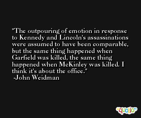 The outpouring of emotion in response to Kennedy and Lincoln's assassinations were assumed to have been comparable, but the same thing happened when Garfield was killed, the same thing happened when McKinley was killed. I think it's about the office. -John Weidman