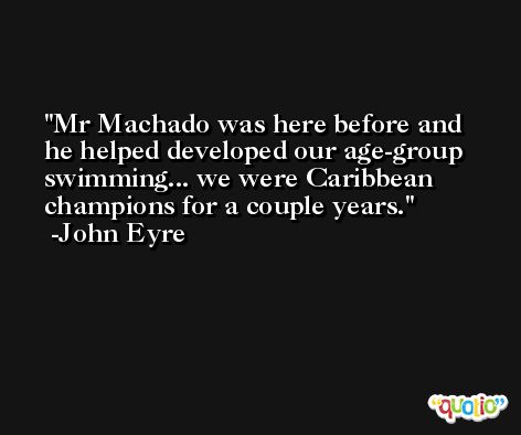 Mr Machado was here before and he helped developed our age-group swimming... we were Caribbean champions for a couple years. -John Eyre