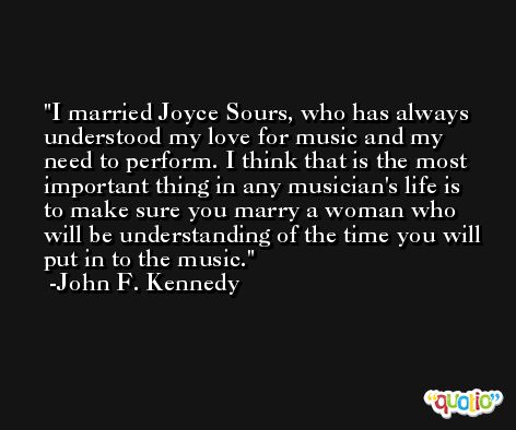 I married Joyce Sours, who has always understood my love for music and my need to perform. I think that is the most important thing in any musician's life is to make sure you marry a woman who will be understanding of the time you will put in to the music. -John F. Kennedy