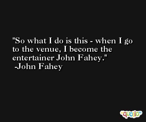 So what I do is this - when I go to the venue, I become the entertainer John Fahey. -John Fahey